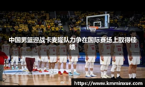 中国男篮迎战卡麦隆队力争在国际赛场上取得佳绩